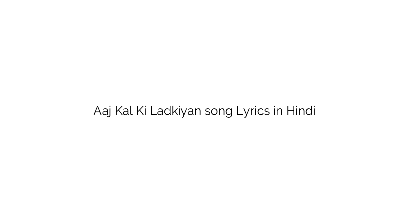 आज कल की लड़कियां Aaj Kal Ki Ladkiyan song Lyrics in Hindi
