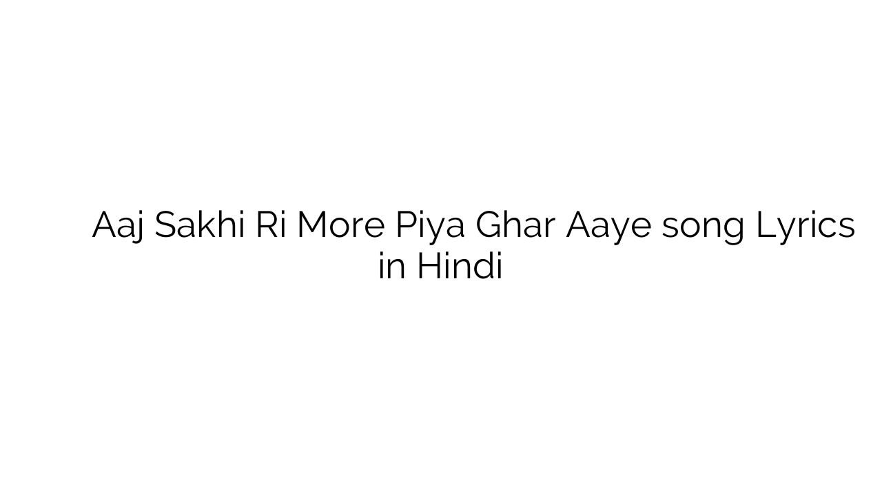 आज सखी री मोरे पिया घर आये Aaj Sakhi Ri More Piya Ghar Aaye song Lyrics in Hindi