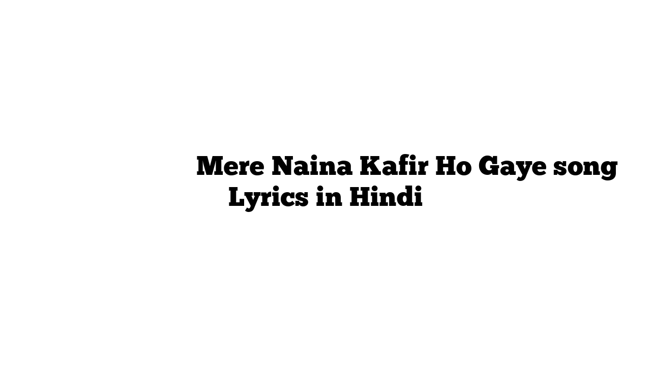 मेरे नैना काफ़िर हो गए Mere Naina Kafir Ho Gaye song Lyrics in Hindi